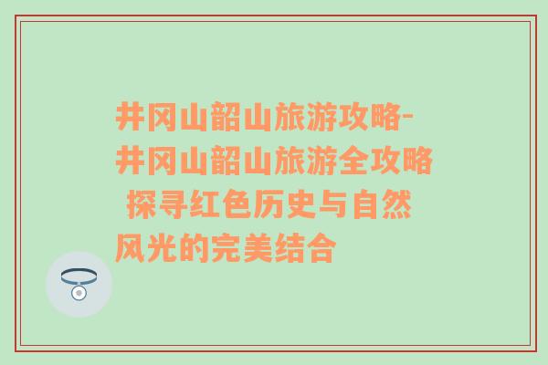 井冈山韶山旅游攻略-井冈山韶山旅游全攻略 探寻红色历史与自然风光的完美结合