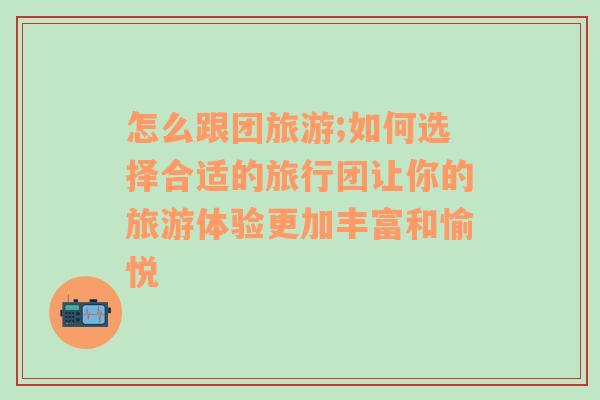 怎么跟团旅游;如何选择合适的旅行团让你的旅游体验更加丰富和愉悦