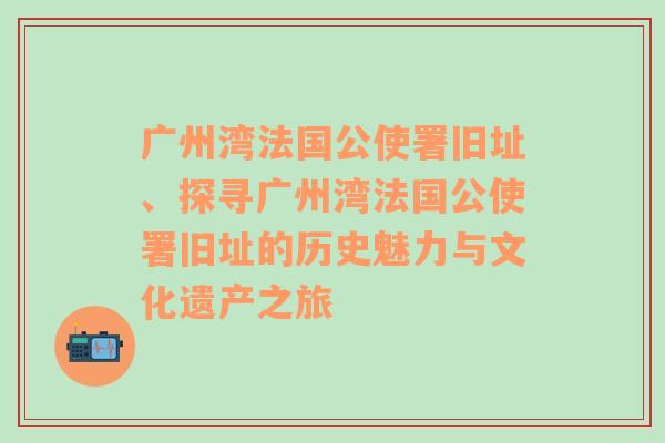 广州湾法国公使署旧址、探寻广州湾法国公使署旧址的历史魅力与文化遗产之旅