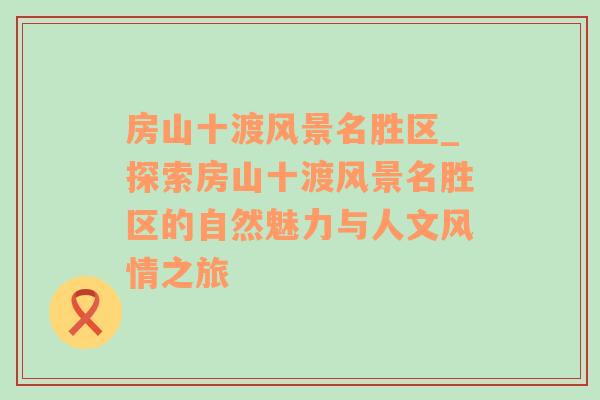 房山十渡风景名胜区_探索房山十渡风景名胜区的自然魅力与人文风情之旅