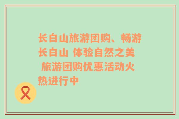 长白山旅游团购、畅游长白山 体验自然之美 旅游团购优惠活动火热进行中