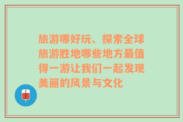 旅游哪好玩、探索全球旅游胜地哪些地方最值得一游让我们一起发现美丽的风景与文化