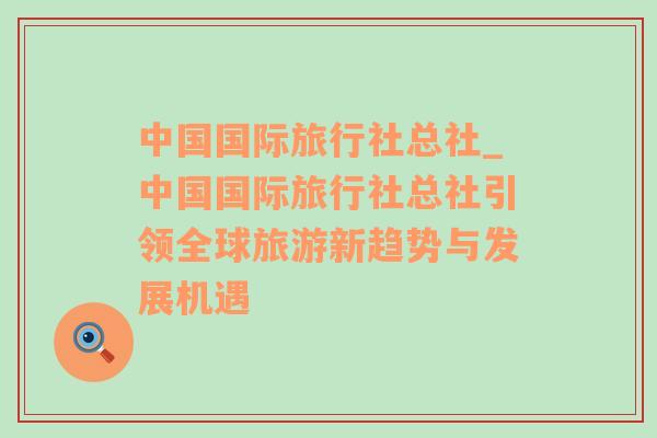 中国国际旅行社总社_中国国际旅行社总社引领全球旅游新趋势与发展机遇