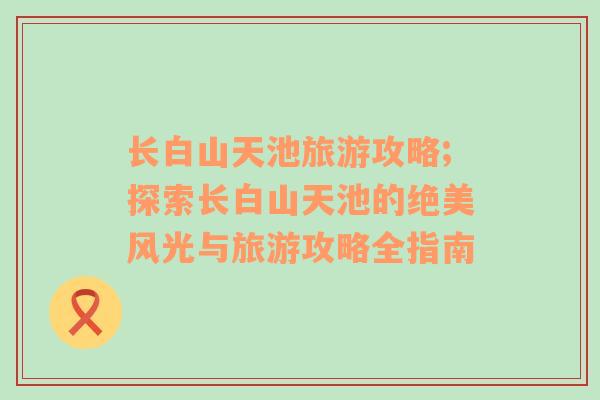 长白山天池旅游攻略;探索长白山天池的绝美风光与旅游攻略全指南