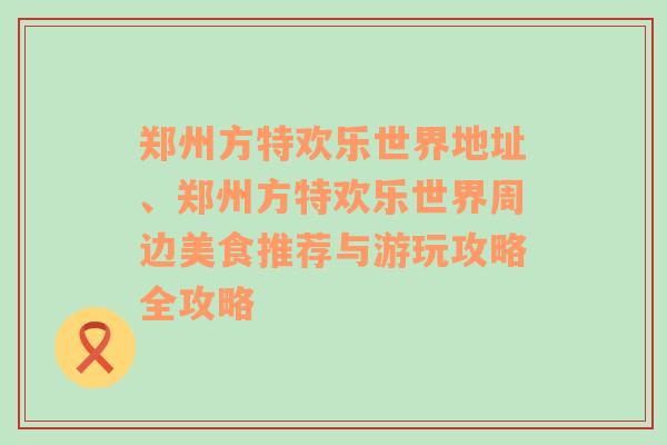 郑州方特欢乐世界地址、郑州方特欢乐世界周边美食推荐与游玩攻略全攻略