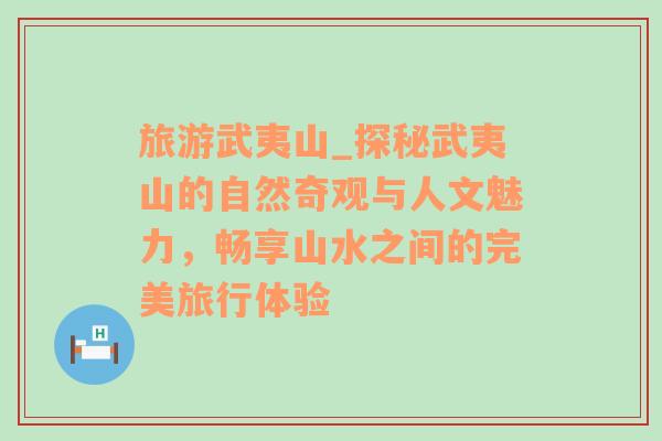 旅游武夷山_探秘武夷山的自然奇观与人文魅力，畅享山水之间的完美旅行体验