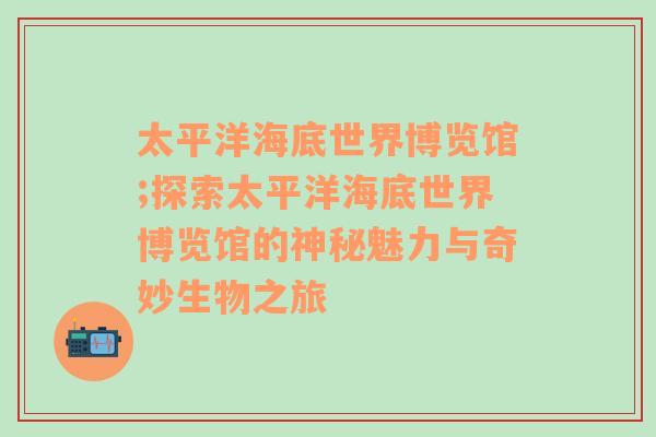 太平洋海底世界博览馆;探索太平洋海底世界博览馆的神秘魅力与奇妙生物之旅