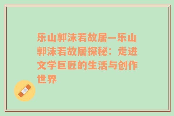 乐山郭沫若故居—乐山郭沫若故居探秘：走进文学巨匠的生活与创作世界