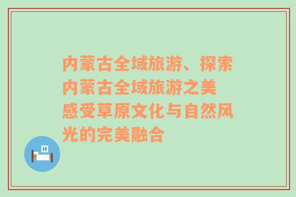 内蒙古全域旅游、探索内蒙古全域旅游之美 感受草原文化与自然风光的完美融合