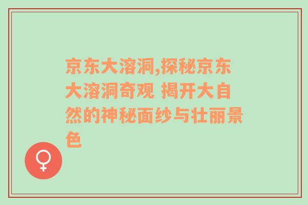 京东大溶洞,探秘京东大溶洞奇观 揭开大自然的神秘面纱与壮丽景色