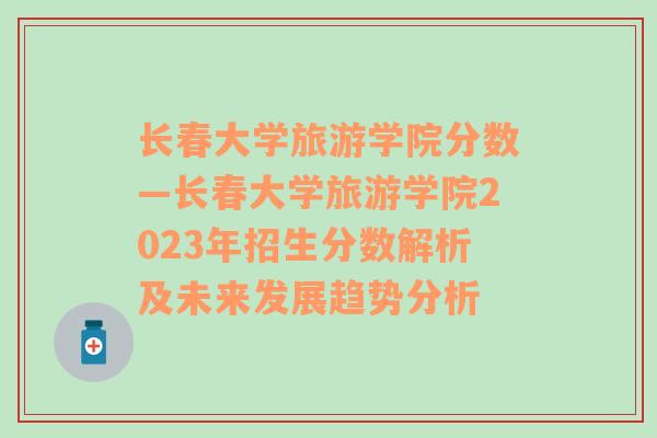 长春大学旅游学院分数—长春大学旅游学院2023年招生分数解析及未来发展趋势分析