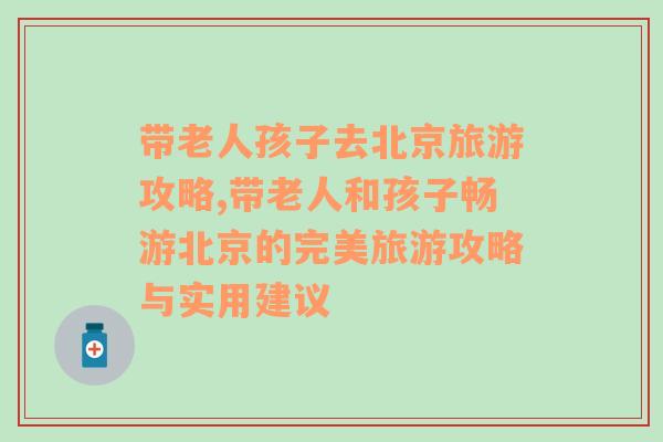 带老人孩子去北京旅游攻略,带老人和孩子畅游北京的完美旅游攻略与实用建议