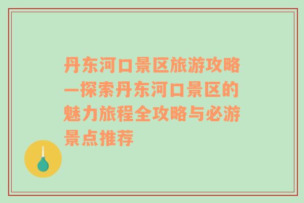 丹东河口景区旅游攻略—探索丹东河口景区的魅力旅程全攻略与必游景点推荐