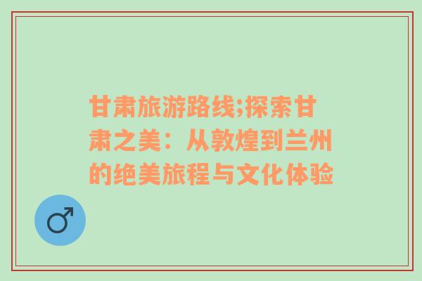 甘肃旅游路线;探索甘肃之美：从敦煌到兰州的绝美旅程与文化体验