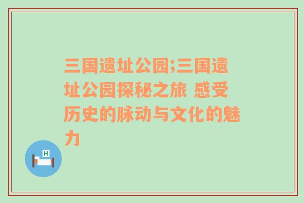 三国遗址公园;三国遗址公园探秘之旅 感受历史的脉动与文化的魅力