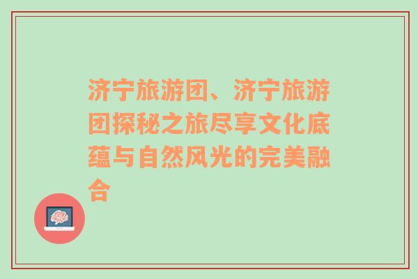 济宁旅游团、济宁旅游团探秘之旅尽享文化底蕴与自然风光的完美融合