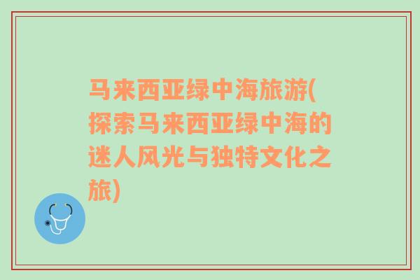 马来西亚绿中海旅游(探索马来西亚绿中海的迷人风光与独特文化之旅)