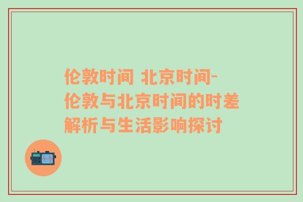 伦敦时间 北京时间-伦敦与北京时间的时差解析与生活影响探讨