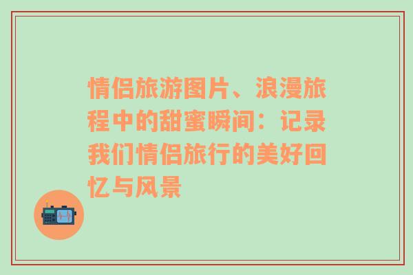 情侣旅游图片、浪漫旅程中的甜蜜瞬间：记录我们情侣旅行的美好回忆与风景