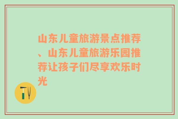 山东儿童旅游景点推荐、山东儿童旅游乐园推荐让孩子们尽享欢乐时光