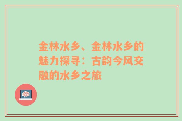 金林水乡、金林水乡的魅力探寻：古韵今风交融的水乡之旅