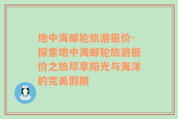 地中海邮轮旅游报价-探索地中海邮轮旅游报价之旅尽享阳光与海洋的完美假期