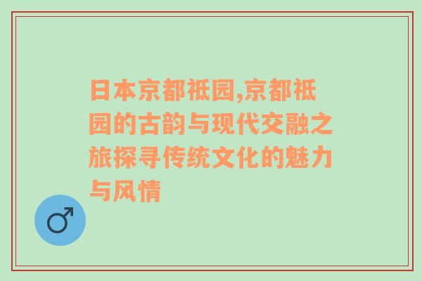 日本京都祗园,京都祗园的古韵与现代交融之旅探寻传统文化的魅力与风情