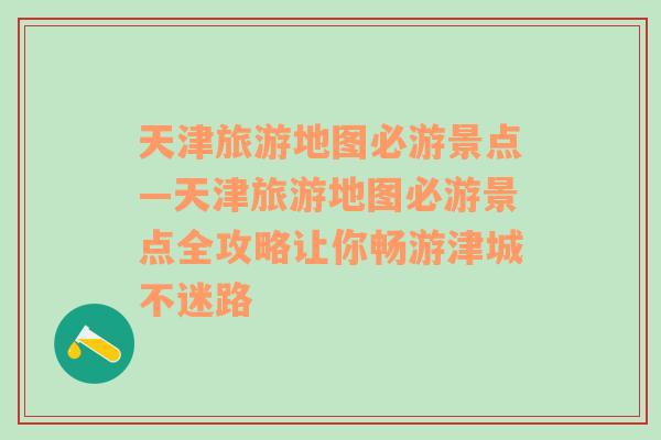 天津旅游地图必游景点—天津旅游地图必游景点全攻略让你畅游津城不迷路