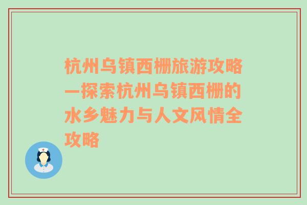 杭州乌镇西栅旅游攻略—探索杭州乌镇西栅的水乡魅力与人文风情全攻略