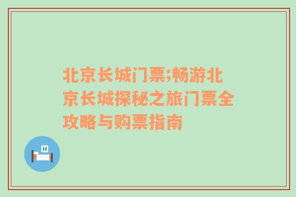 北京长城门票;畅游北京长城探秘之旅门票全攻略与购票指南