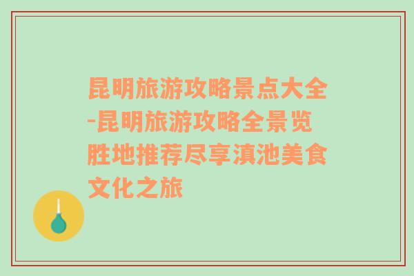 昆明旅游攻略景点大全-昆明旅游攻略全景览胜地推荐尽享滇池美食文化之旅