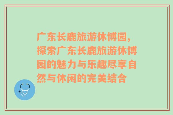 广东长鹿旅游休博园,探索广东长鹿旅游休博园的魅力与乐趣尽享自然与休闲的完美结合