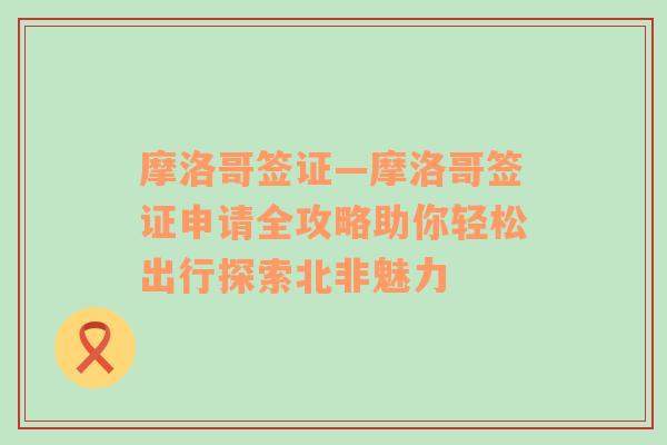 摩洛哥签证—摩洛哥签证申请全攻略助你轻松出行探索北非魅力