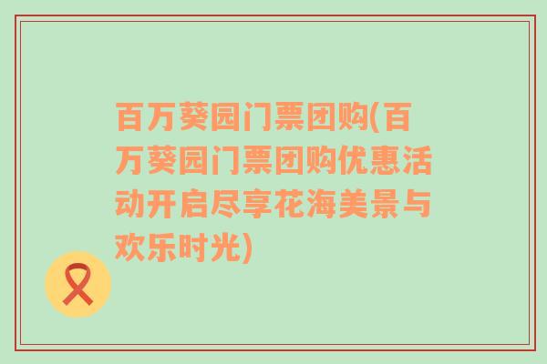 百万葵园门票团购(百万葵园门票团购优惠活动开启尽享花海美景与欢乐时光)