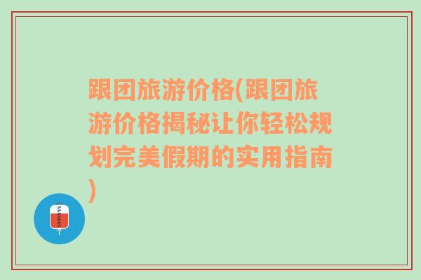 跟团旅游价格(跟团旅游价格揭秘让你轻松规划完美假期的实用指南)