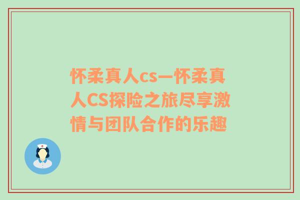 怀柔真人cs—怀柔真人CS探险之旅尽享激情与团队合作的乐趣