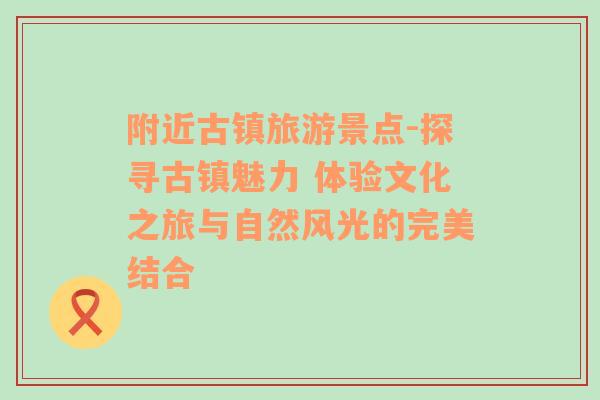 附近古镇旅游景点-探寻古镇魅力 体验文化之旅与自然风光的完美结合