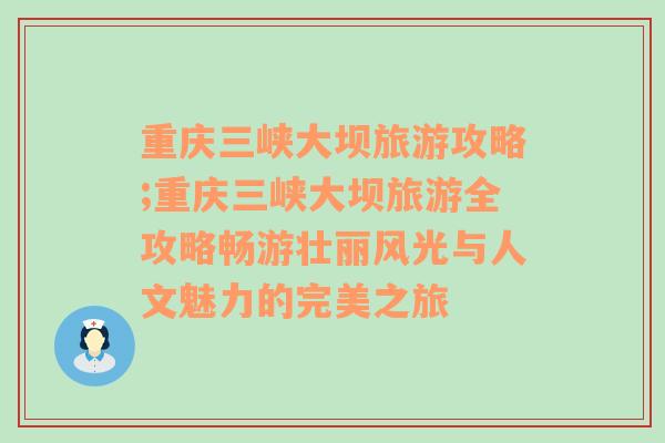 重庆三峡大坝旅游攻略;重庆三峡大坝旅游全攻略畅游壮丽风光与人文魅力的完美之旅