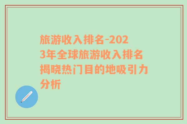 旅游收入排名-2023年全球旅游收入排名揭晓热门目的地吸引力分析