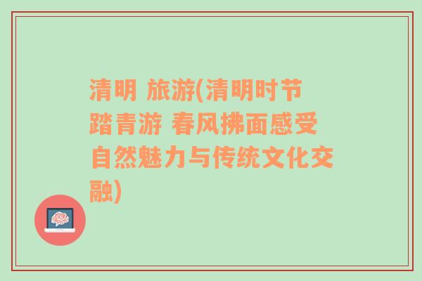 清明 旅游(清明时节踏青游 春风拂面感受自然魅力与传统文化交融)