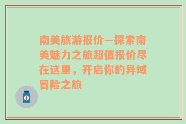 南美旅游报价—探索南美魅力之旅超值报价尽在这里，开启你的异域冒险之旅