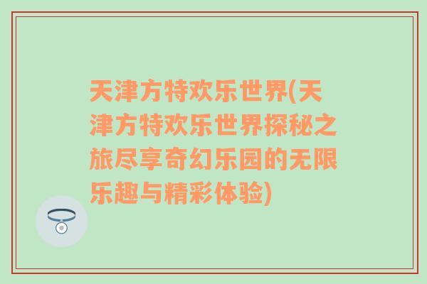 天津方特欢乐世界(天津方特欢乐世界探秘之旅尽享奇幻乐园的无限乐趣与精彩体验)