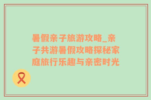 暑假亲子旅游攻略_亲子共游暑假攻略探秘家庭旅行乐趣与亲密时光