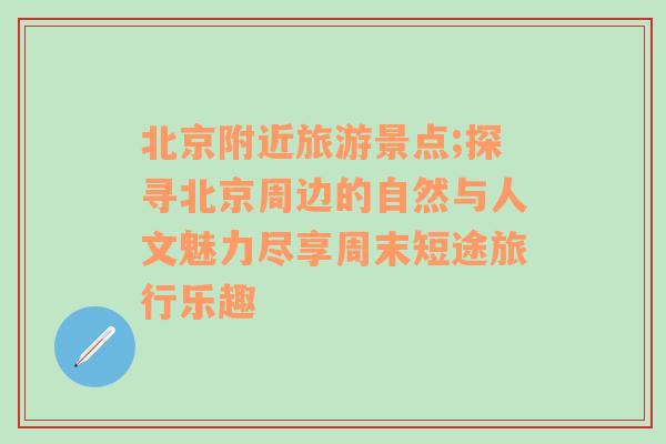 北京附近旅游景点;探寻北京周边的自然与人文魅力尽享周末短途旅行乐趣