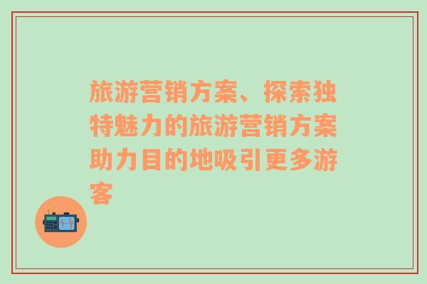 旅游营销方案、探索独特魅力的旅游营销方案助力目的地吸引更多游客