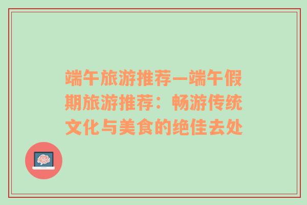 端午旅游推荐—端午假期旅游推荐：畅游传统文化与美食的绝佳去处