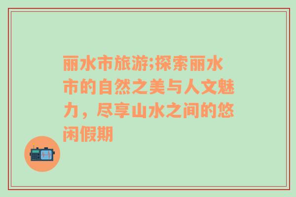 丽水市旅游;探索丽水市的自然之美与人文魅力，尽享山水之间的悠闲假期