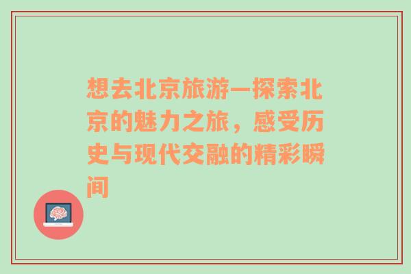 想去北京旅游—探索北京的魅力之旅，感受历史与现代交融的精彩瞬间