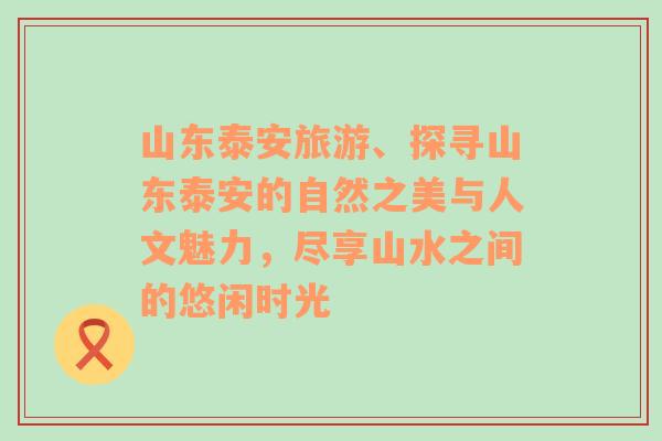 山东泰安旅游、探寻山东泰安的自然之美与人文魅力，尽享山水之间的悠闲时光