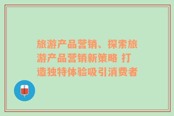 旅游产品营销、探索旅游产品营销新策略 打造独特体验吸引消费者